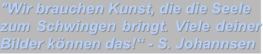 "Wir brauchen Kunst, die die Seele 
zum Schwingen bringt. Viele deiner Bilder können das!“ - S. Johannsen  