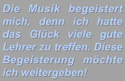 Die Musik begeistert mich, denn ich hatte das Glück viele gute Lehrer zu treffen. Diese Begeisterung möchte ich weitergeben!