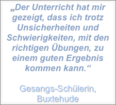 „Der Unterricht hat mir gezeigt, dass ich trotz Unsicherheiten und Schwierigkeiten, mit den richtigen Übungen, zu einem guten Ergebnis kommen kann.“
Gesangs-Schülerin, Buxtehude