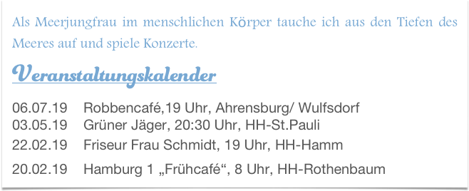 Als Meerjungfrau im menschlichen Körper tauche ich aus den Tiefen des Meeres auf und spiele Konzerte.
Veranstaltungskalender  06.07.19    Robbencafé,19 Uhr, Ahrensburg/ Wulfsdorf
03.05.19    Grüner Jäger, 20:30 Uhr, HH-St.Pauli 22.02.19    Friseur Frau Schmidt, 19 Uhr, HH-Hamm 20.02.19    Hamburg 1 „Frühcafé“, 8 Uhr, HH-Rothenbaum 