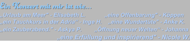 Ein Konzert mit mir ist wie...   „Urlaub am Meer" - Elisabeth L.            „eine Offenbarung" - Köppen 
„ein Tauchkurs in der Adria“ - Inge H.    „eine Wundertüte" - Anke K. 
„ein Zauberabend." - Askya P.        „Öffnung neuer Welten“ - Johanna          
„eine Erfüllung und inspirierend" - Nicole W.  